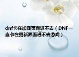 dnf卡在加載頁面進不去（DNF一直卡在更新界面進不去游戲）