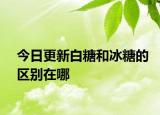 今日更新白糖和冰糖的區(qū)別在哪