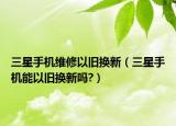 三星手機維修以舊換新（三星手機能以舊換新嗎?）