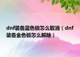 dnf裝備藍(lán)色鎖怎么取消（dnf裝備金色鎖怎么解除）