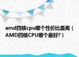 amd四核cpu哪個(gè)性價(jià)比最高（AMD四核CPU哪個(gè)最好?）