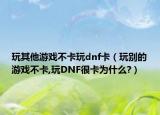 玩其他游戲不卡玩dnf卡（玩別的游戲不卡,玩DNF很卡為什么?）