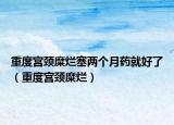 重度宮頸糜爛塞兩個月藥就好了（重度宮頸糜爛）