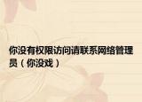 你沒有權(quán)限訪問請(qǐng)聯(lián)系網(wǎng)絡(luò)管理員（你沒戲）
