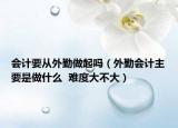 會計要從外勤做起嗎（外勤會計主要是做什么  難度大不大）