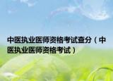 中醫(yī)執(zhí)業(yè)醫(yī)師資格考試查分（中醫(yī)執(zhí)業(yè)醫(yī)師資格考試）