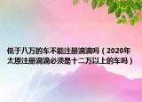 低于八萬的車不能注冊滴滴嗎（2020年太原注冊滴滴必須是十二萬以上的車嗎）
