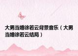 大男當(dāng)婚徐若云背景音樂(lè)（大男當(dāng)婚徐若云結(jié)局）