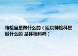 特檢室是做什么的（醫(yī)院特檢科是做什么的 是體檢科嗎）