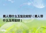 男人帶什么玉墜比較好（男人帶什么玉吊墜好）