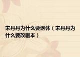 宋丹丹為什么要退休（宋丹丹為什么要改劇本）
