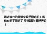 最近流行的粵語(yǔ)女歌手翻唱的（哪位女歌手翻唱了 粵語(yǔ)版的 很好聽的）