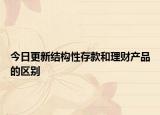 今日更新結(jié)構(gòu)性存款和理財產(chǎn)品的區(qū)別