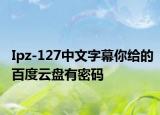Ipz-127中文字幕你給的百度云盤有密碼