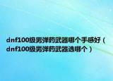 dnf100級(jí)男彈藥武器哪個(gè)手感好（dnf100級(jí)男彈藥武器選哪個(gè)）