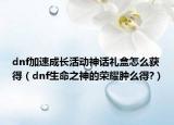 dnf加速成長活動神話禮盒怎么獲得（dnf生命之神的榮耀腫么得?）