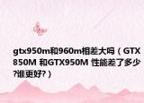 gtx950m和960m相差大嗎（GTX850M 和GTX950M 性能差了多少?誰更好?）
