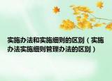 實(shí)施辦法和實(shí)施細(xì)則的區(qū)別（實(shí)施辦法實(shí)施細(xì)則管理辦法的區(qū)別）