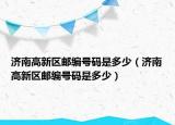 濟南高新區(qū)郵編號碼是多少（濟南高新區(qū)郵編號碼是多少）