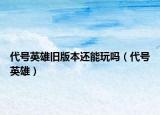 代號英雄舊版本還能玩嗎（代號英雄）