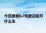 今日更新b2駕駛證能開(kāi)什么車(chē)