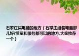 石家莊買電腦的地方（石家莊組裝電腦那兒好?質(zhì)量和服務都可以的地方,大家推薦一個）
