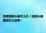 微信國旗頭像怎么辦（微信頭像國旗怎么回事）