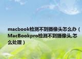 macbook檢測不到攝像頭怎么辦（MacBookpro檢測不到攝像頭,怎么處理）