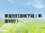 拳皇對(duì)打游戲下載（拳皇對(duì)打）