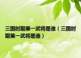 三國(guó)時(shí)期第一武將是誰（三國(guó)時(shí)期第一武將是誰）