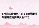 dnf袖珍罐值得開(kāi)嗎（dnf英雄袖珍罐開(kāi)啟需要多少金幣?）