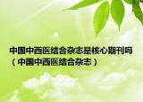 中國中西醫(yī)結(jié)合雜志是核心期刊嗎（中國中西醫(yī)結(jié)合雜志）