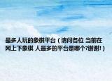 最多人玩的象棋平臺（請問各位 當(dāng)前在網(wǎng)上下象棋 人最多的平臺是哪個?謝謝!）