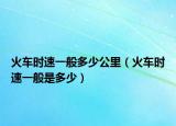 火車時速一般多少公里（火車時速一般是多少）