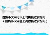 自熱小火鍋可以上飛機能過安檢嗎（自熱小火鍋能上高鐵能過安檢嗎）