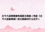 古今大戰(zhàn)情俑秦電視劇主題曲（電影《古今大戰(zhàn)秦俑情》的主題曲叫什么名字）