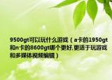 9500gt可以玩什么游戲（a卡的1950gt和n卡的8600gt哪個(gè)更好,更適于玩游戲和多媒體視頻編輯）
