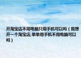 開淘寶店不用電腦只用手機可以嗎（我想開一個淘寶店,單單用手機不用電腦可以嗎）