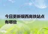 今日更新銀西高鐵站點(diǎn)有哪些