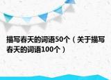 描寫春天的詞語50個(gè)（關(guān)于描寫春天的詞語100個(gè)）