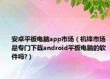 安卓平板電腦app市場（機(jī)鋒市場是專門下載android平板電腦的軟件嗎?）