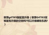 聯(lián)想g470i5版配置升級（聯(lián)想G470i3雙核版有升級的空間嗎?可以升級哪些東西?）