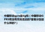 中國移動gprs是4g嗎（中國移動GPRS有沒有無窮流量的?套餐分別是什么樣的?）