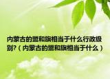 內(nèi)蒙古的盟和旗相當(dāng)于什么行政級別?（內(nèi)蒙古的盟和旗相當(dāng)于什么）