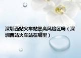 深圳西站火車站是高風險區(qū)嗎（深圳西站火車站在哪里）