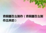 青銅器怎么制作（青銅器怎么制作出來(lái)的）