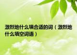 激烈地什么填合適的詞（激烈地什么填空詞語）