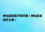 神仙道裝備升級攻略（神仙道金油怎么換）