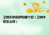 衛(wèi)崗牛奶和伊利哪個好（衛(wèi)崗牛奶怎么樣）