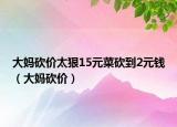 大媽砍價(jià)太狠15元菜砍到2元錢（大媽砍價(jià)）